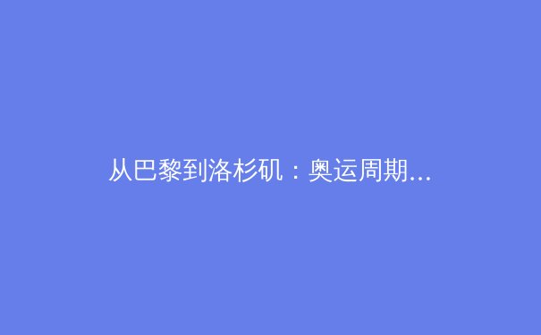 从巴黎到洛杉矶：奥运周期下的中国体育战略转型与挑战 - 2